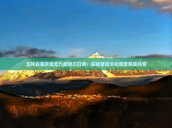 玉林去重庆蚩尤九黎城三日游：探秘苗族文化感受民族风情