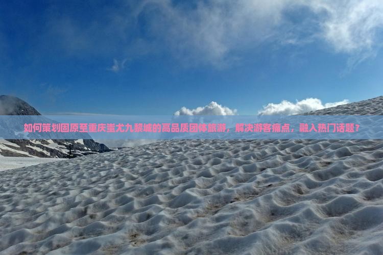 如何策划固原至重庆蚩尤九黎城的高品质团体旅游，解决游客痛点，融入热门话题？