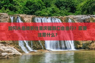 如何从临猗前往重庆磁器口自由行？需要注意什么？