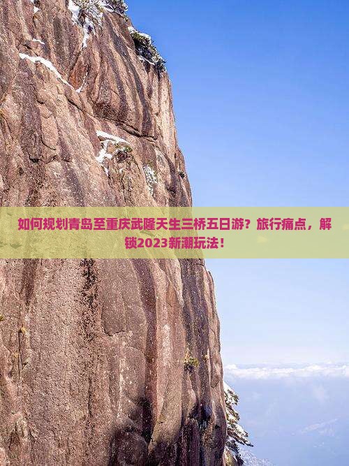 如何规划青岛至重庆武隆天生三桥五日游？旅行痛点，解锁2023新潮玩法！