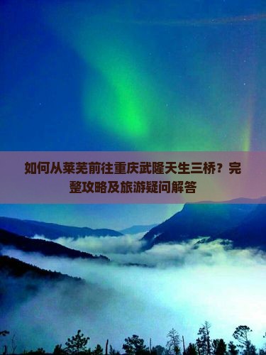 如何从莱芜前往重庆武隆天生三桥？完整攻略及旅游疑问解答