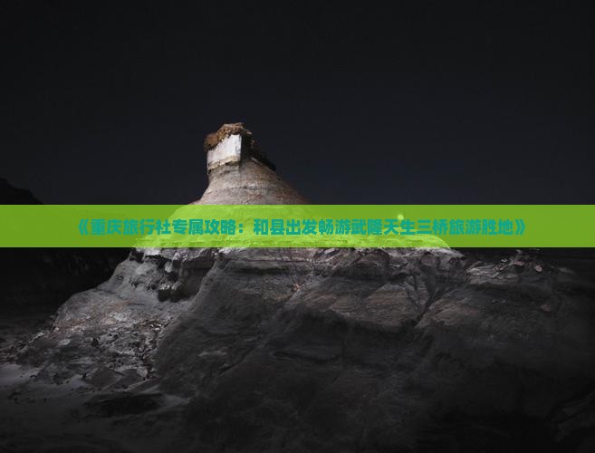 《重庆旅行社专属攻略：和县出发畅游武隆天生三桥旅游胜地》