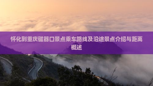 怀化到重庆磁器口景点乘车路线及沿途景点介绍与距离概述