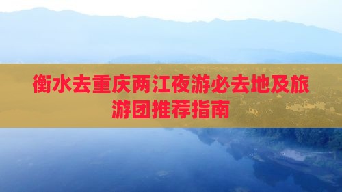 衡水去重庆两江夜游必去地及旅游团推荐指南