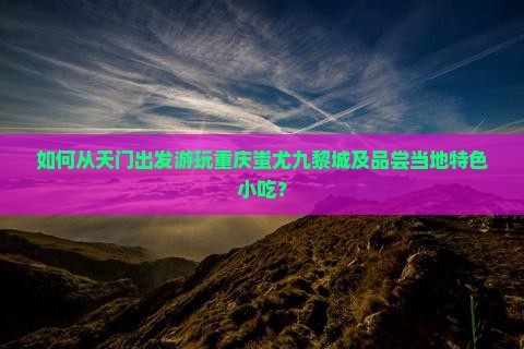 如何从天门出发游玩重庆蚩尤九黎城及品尝当地特色小吃？