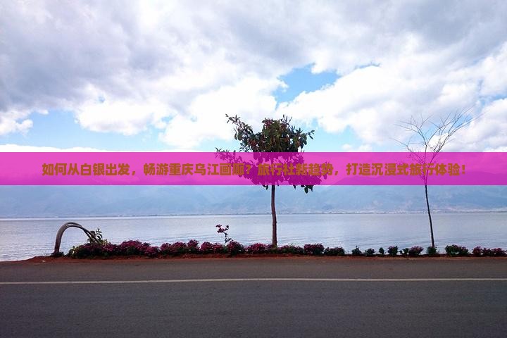 如何从白银出发，畅游重庆乌江画廊？旅行社新趋势，打造沉浸式旅行体验！