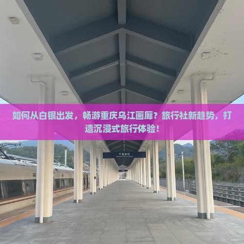 如何从白银出发，畅游重庆乌江画廊？旅行社新趋势，打造沉浸式旅行体验！