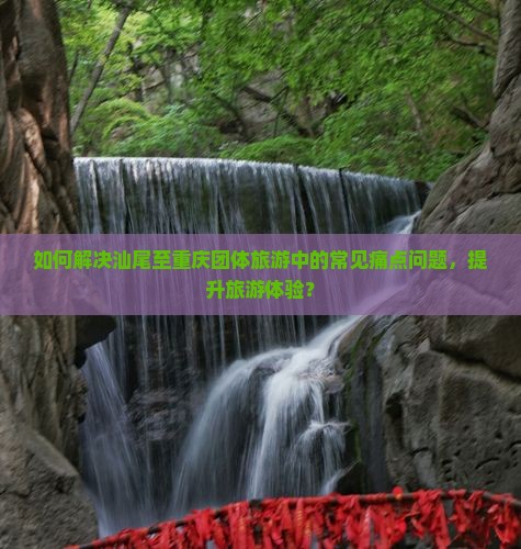 如何解决汕尾至重庆团体旅游中的常见痛点问题，提升旅游体验？