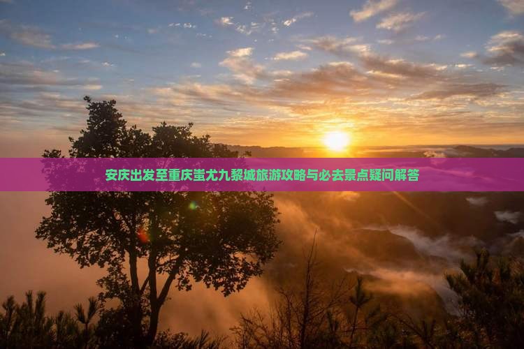 安庆出发至重庆蚩尤九黎城旅游攻略与必去景点疑问解答