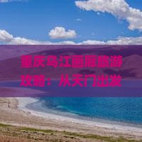 重庆乌江画廊旅游攻略：从天门出发探寻乌江景点哪里值得一玩