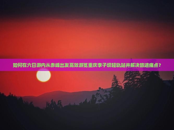如何在六日游内从赤峰出发高效游览重庆李子坝轻轨站并解决旅途痛点？