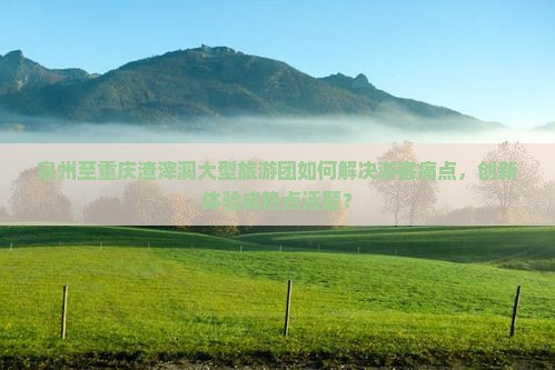 泉州至重庆渣滓洞大型旅游团如何解决游客痛点，创新体验成热点话题？