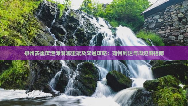泉州去重庆渣滓洞哪里玩及交通攻略：如何到达与周边游指南