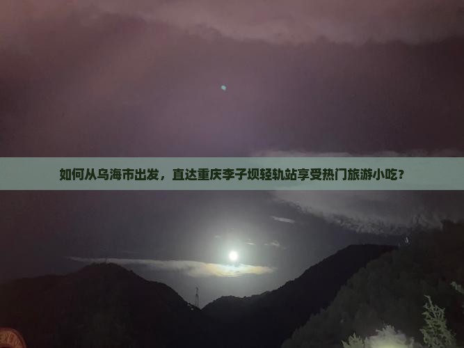 如何从乌海市出发，直达重庆李子坝轻轨站享受热门旅游小吃？
