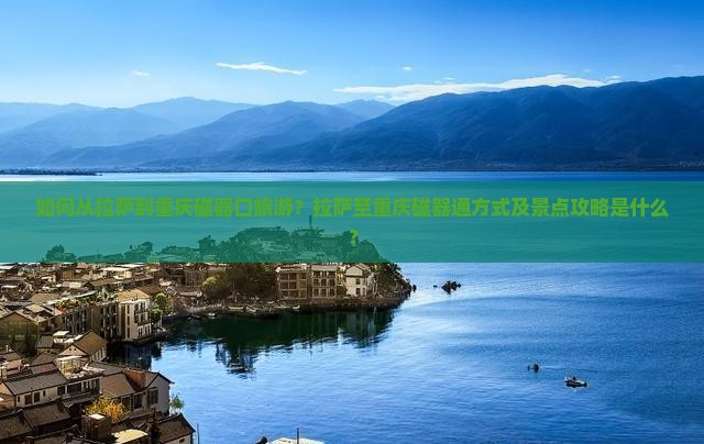 如何从拉萨到重庆磁器口旅游？拉萨至重庆磁器通方式及景点攻略是什么？