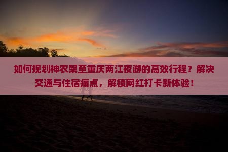 如何规划神农架至重庆两江夜游的高效行程？解决交通与住宿痛点，解锁网红打卡新体验！