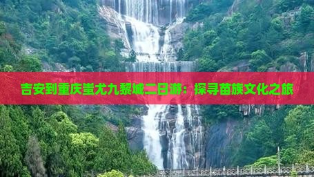 吉安到重庆蚩尤九黎城二日游：探寻苗族文化之旅