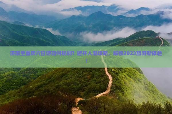 济南至重庆六日游如何规划？避开人潮攻略，解锁2023旅游新体验！