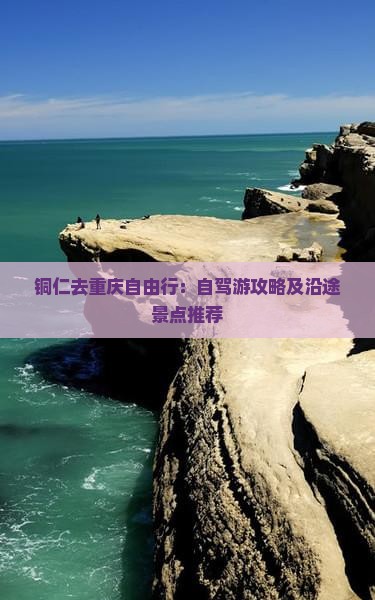 铜仁去重庆自由行：自驾游攻略及沿途景点推荐
