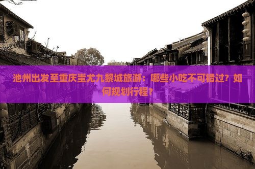 池州出发至重庆蚩尤九黎城旅游：哪些小吃不可错过？如何规划行程？