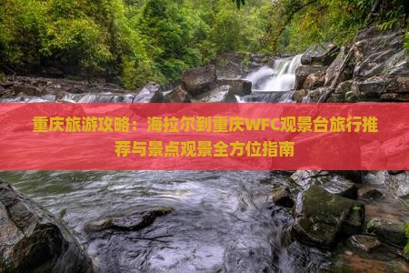重庆旅游攻略：海拉尔到重庆WFC观景台旅行推荐与景点观景全方位指南