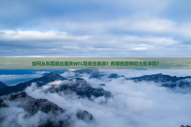 如何从东莞前往重庆WFC观景台旅游？有哪些路线和注意事项？