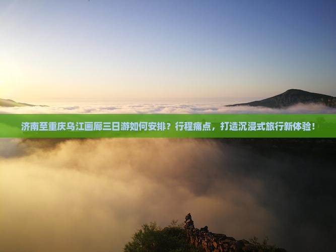 济南至重庆乌江画廊三日游如何安排？行程痛点，打造沉浸式旅行新体验！