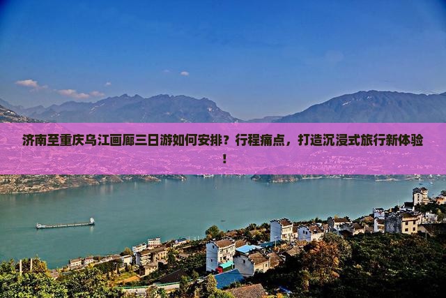 济南至重庆乌江画廊三日游如何安排？行程痛点，打造沉浸式旅行新体验！