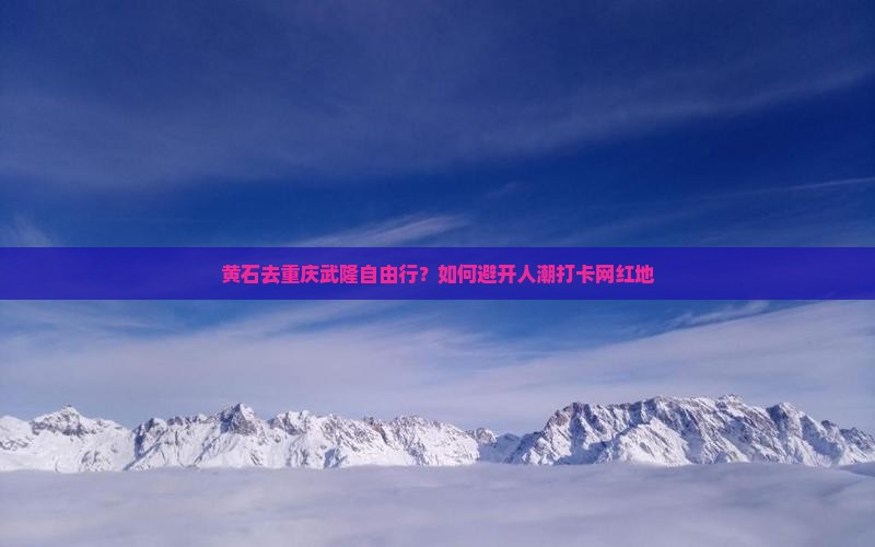 黄石去重庆武隆自由行？如何避开人潮打卡网红地