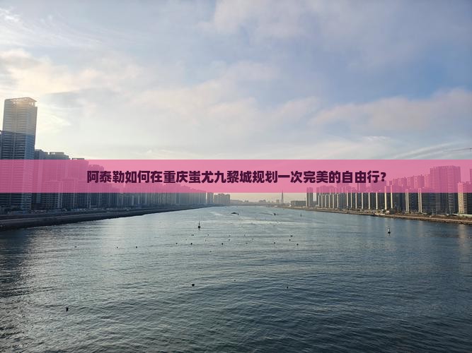 阿泰勒如何在重庆蚩尤九黎城规划一次完美的自由行？