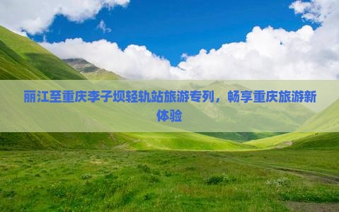 丽江至重庆李子坝轻轨站旅游专列，畅享重庆旅游新体验