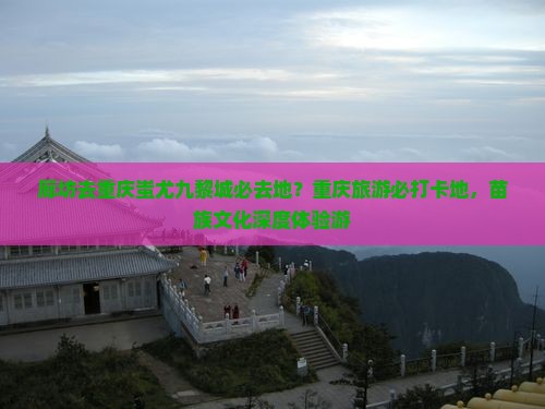 廊坊去重庆蚩尤九黎城必去地？重庆旅游必打卡地，苗族文化深度体验游