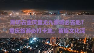 廊坊去重庆蚩尤九黎城必去地？重庆旅游必打卡地，苗族文化深度体验游