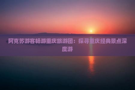 阿克苏游客畅游重庆旅游团：探寻重庆经典景点深度游