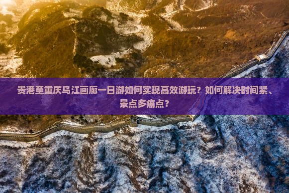 贵港至重庆乌江画廊一日游如何实现高效游玩？如何解决时间紧、景点多痛点？