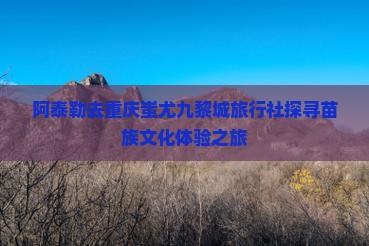 阿泰勒去重庆蚩尤九黎城旅行社探寻苗族文化体验之旅