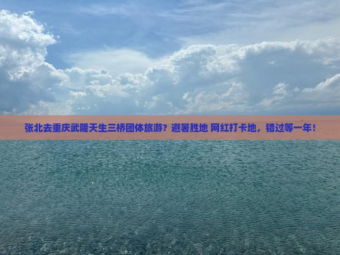 张北去重庆武隆天生三桥团体旅游？避暑胜地+网红打卡地，错过等一年！