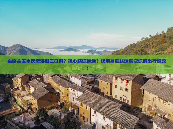 嘉峪关去重庆渣滓洞三日游？担心路途遥远？快用高铁联运解决你的出行难题！