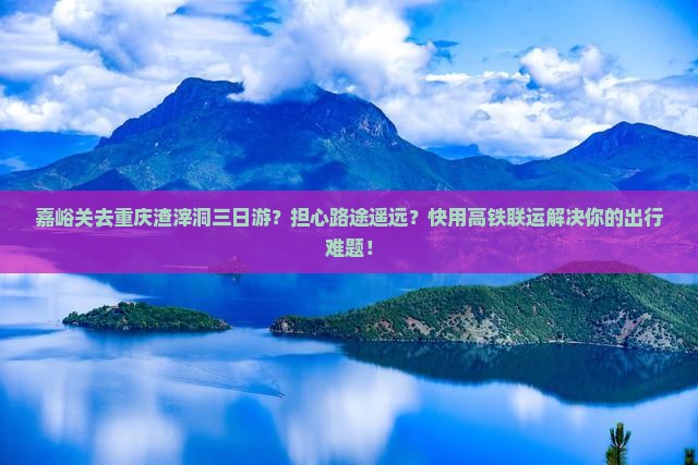 嘉峪关去重庆渣滓洞三日游？担心路途遥远？快用高铁联运解决你的出行难题！
