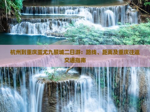 杭州到重庆蚩尤九黎城二日游：路线、距离及重庆往返交通指南