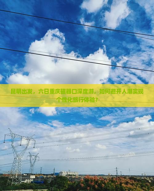 昆明出发，六日重庆磁器口深度游，如何避开人潮实现个性化旅行体验？