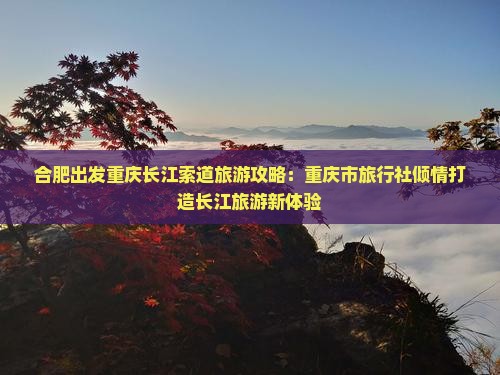 合肥出发重庆长江索道旅游攻略：重庆市旅行社倾情打造长江旅游新体验
