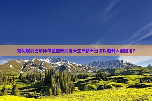 如何规划巴彦倬尔至重庆武隆天生三桥五日游以避开人潮拥堵？