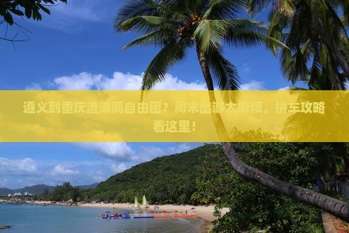 遵义到重庆渣滓洞自由团？周末出游太麻烦，拼车攻略看这里！