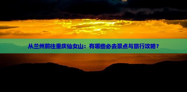 从兰州前往重庆仙女山：有哪些必去景点与旅行攻略？