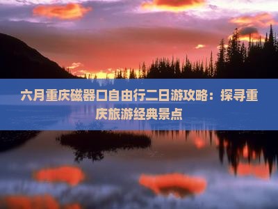 六月重庆磁器口自由行二日游攻略：探寻重庆旅游经典景点