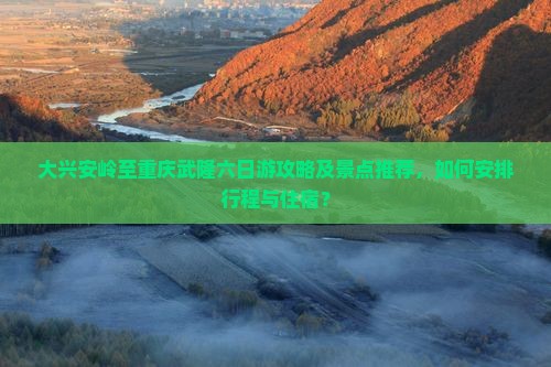 大兴安岭至重庆武隆六日游攻略及景点推荐，如何安排行程与住宿？