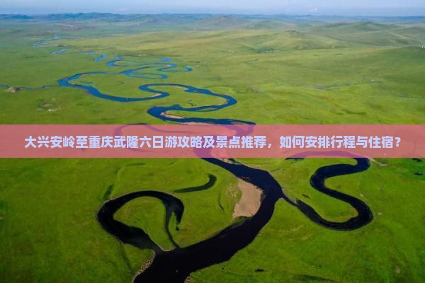 大兴安岭至重庆武隆六日游攻略及景点推荐，如何安排行程与住宿？