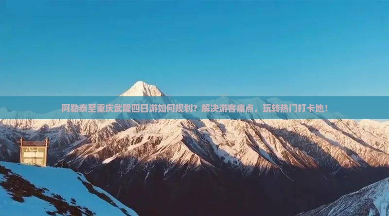 阿勒泰至重庆武隆四日游如何规划？解决游客痛点，玩转热门打卡地！