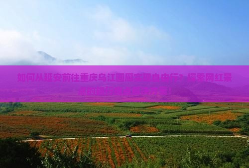 如何从延安前往重庆乌江画廊实现自由行？探索网红景点的旅行痛点解决方案！